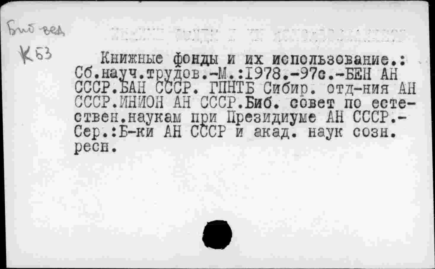 ﻿^5 ш.	•	-
Книжные фонды и их использование.: Сб.науч.трудов.-М.:1978.-97с.-БЕН АН СССР.БАН СССР. ГПНТБ Сибир. отд-ния АН СССР.ИНИОН АН СССР.Биб. совет по естествен, наукам при Президиуме АН СССР.-Сер.:Б-ки АН СССР и акад, наук созн. реев.